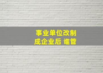 事业单位改制成企业后 谁管